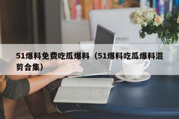 51爆料免费吃瓜爆料(51爆料吃瓜爆料混剪合集)