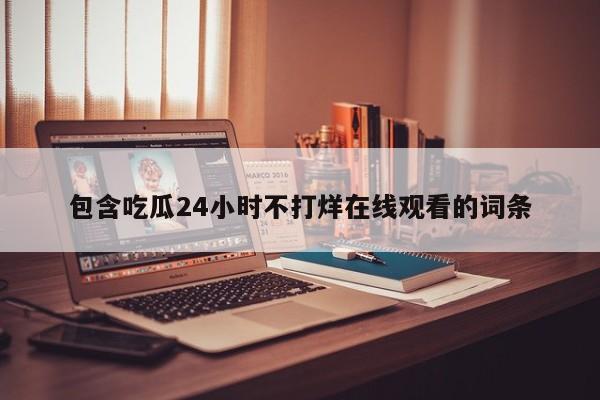 包含吃瓜24小时不打烊在线观看的词条