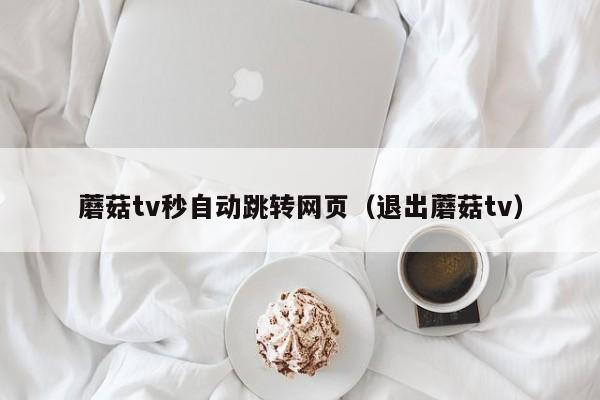 蘑菇tv秒自动跳转网页(退出蘑菇tv)