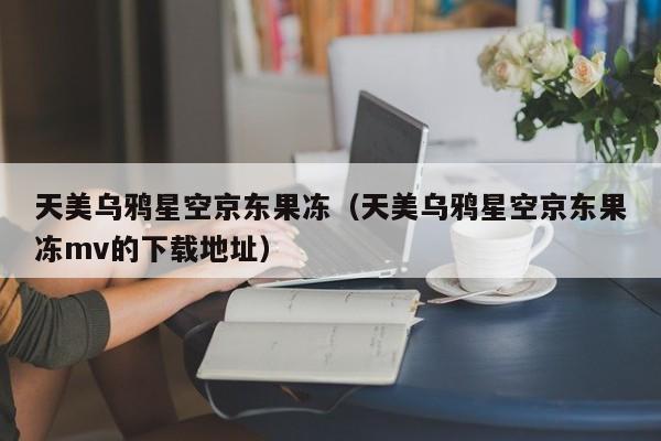 天美乌鸦星空京东果冻(天美乌鸦星空京东果冻mv的下载地址)