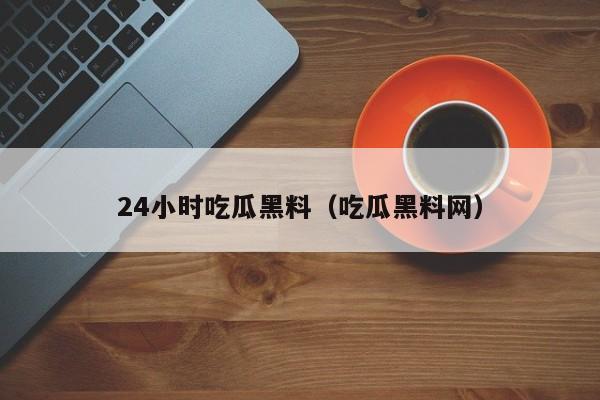 24小时吃瓜黑料(吃瓜黑料网)