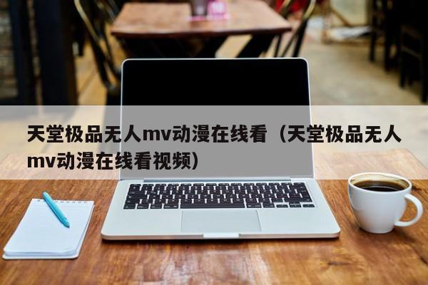 天堂极品无人mv动漫在线看(天堂极品无人mv动漫在线看视频)