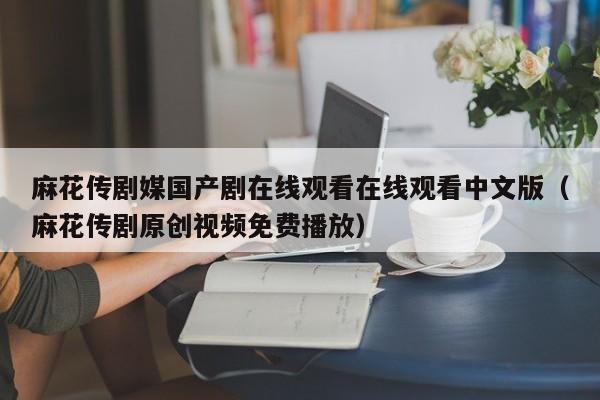 麻花传剧媒国产剧在线观看在线观看中文版(麻花传剧原创视频免费播放)